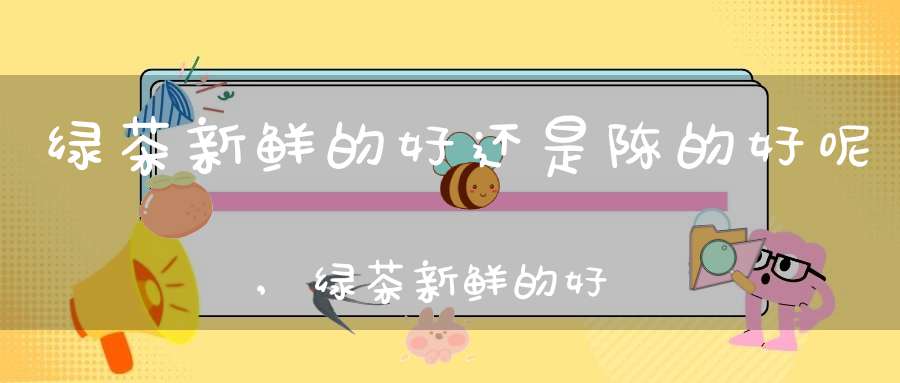 绿茶新鲜的好还是陈的好呢,绿茶新鲜的好还是陈的好喝
