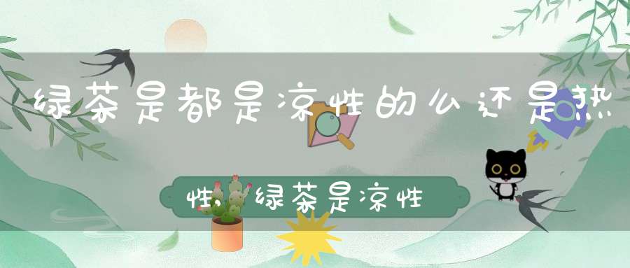 绿茶是都是凉性的么还是热性,绿茶是凉性茶还是热性茶