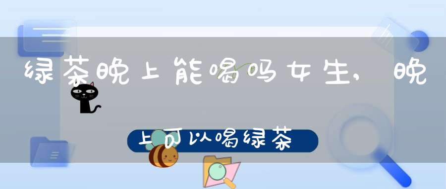 绿茶晚上能喝吗女生,晚上可以喝绿茶