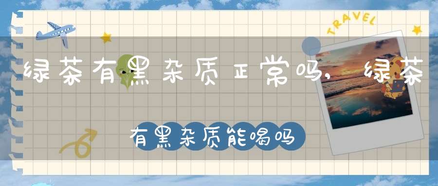 绿茶有黑杂质正常吗,绿茶有黑杂质能喝吗