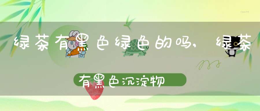 绿茶有黑色绿色的吗,绿茶有黑色沉淀物