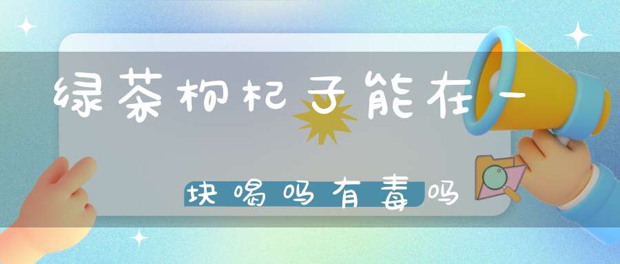 绿茶枸杞子能在一块喝吗有毒吗