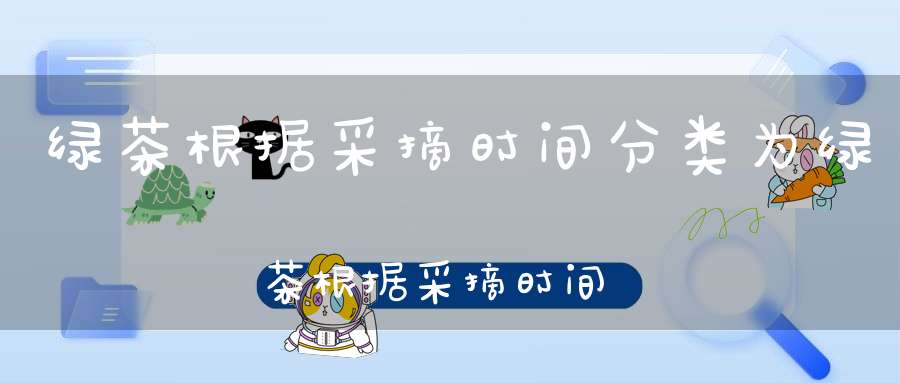 绿茶根据采摘时间分类为绿茶根据采摘时间分类不包括