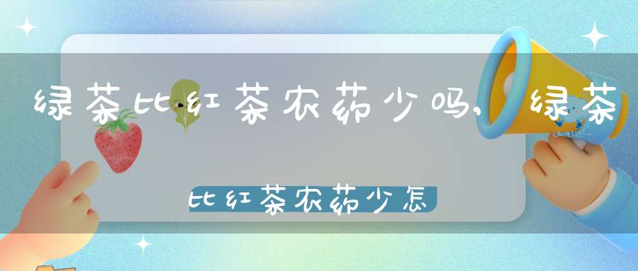 绿茶比红茶农药少吗,绿茶比红茶农药少怎么回事