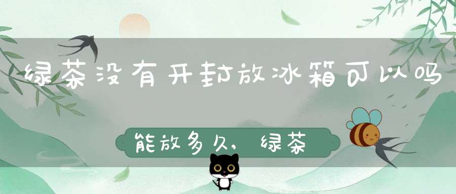 绿茶没有开封放冰箱可以吗能放多久,绿茶没有开封放冰箱可以吗怎么保存
