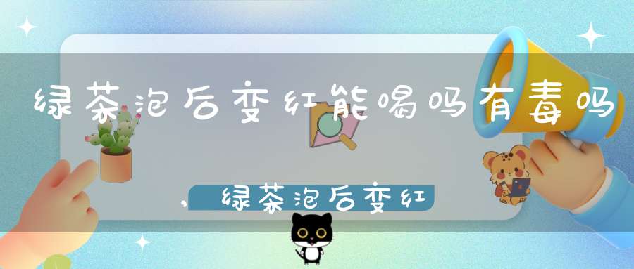 绿茶泡后变红能喝吗有毒吗,绿茶泡后变红能喝吗为什么