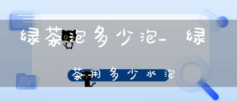 绿茶泡多少泡_绿茶用多少水泡
