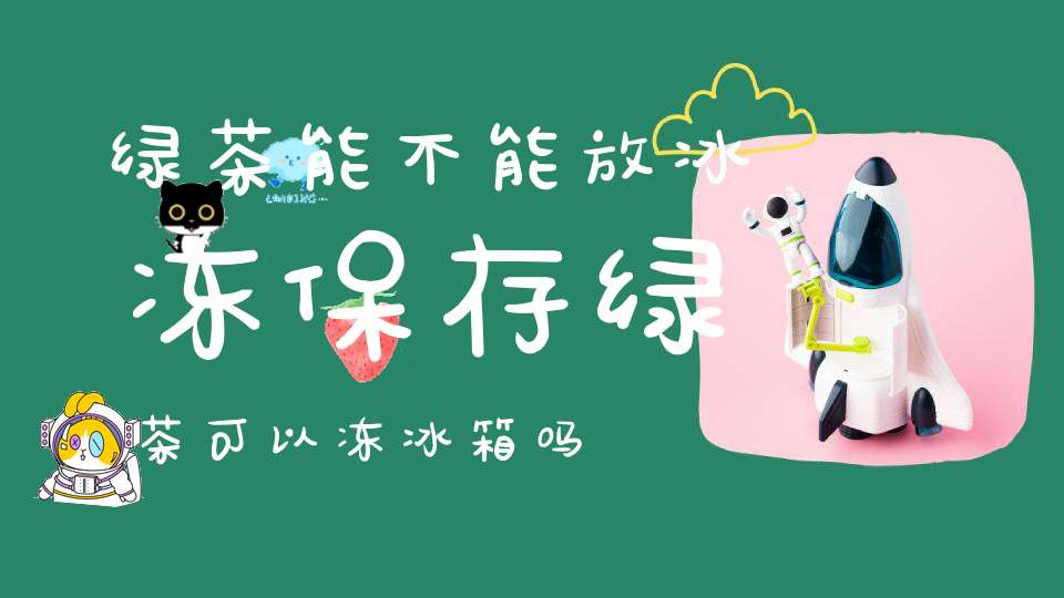 绿茶能不能放冰冻保存绿茶可以冻冰箱吗