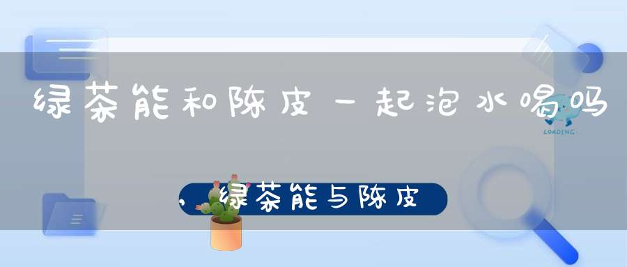 绿茶能和陈皮一起泡水喝吗,绿茶能与陈皮泡水喝吗