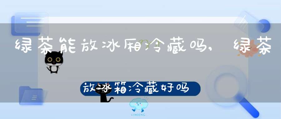 绿茶能放冰厢冷藏吗,绿茶放冰箱冷藏好吗
