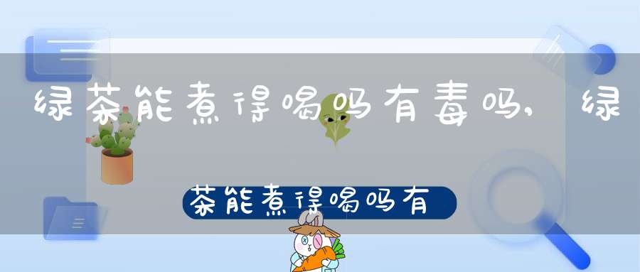 绿茶能煮得喝吗有毒吗,绿茶能煮得喝吗有营养吗