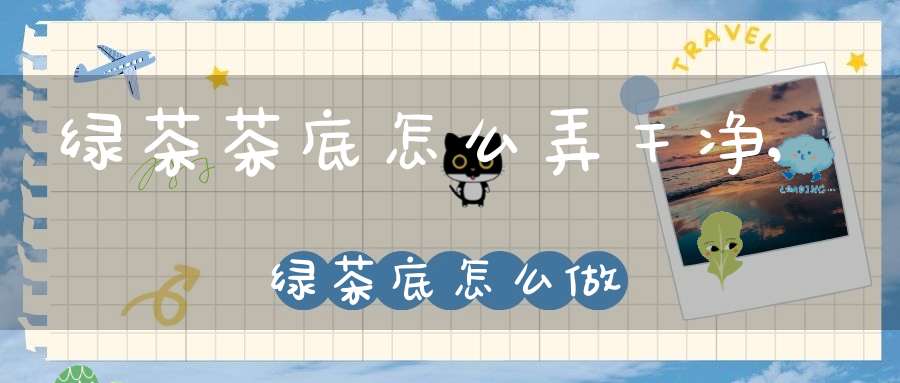 绿茶茶底怎么弄干净,绿茶底怎么做