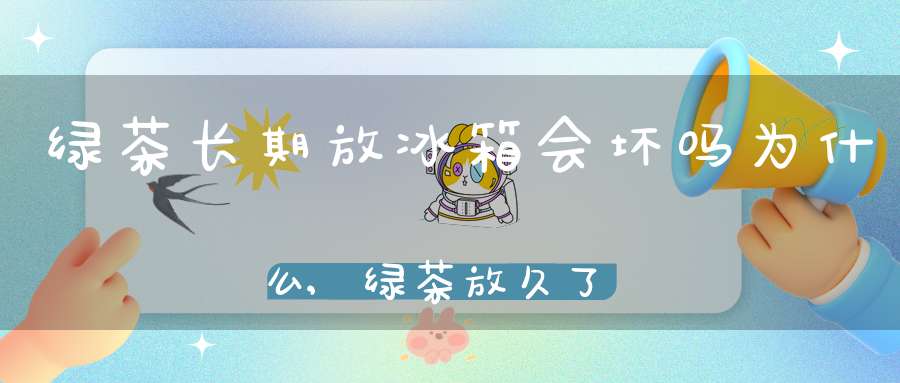 绿茶长期放冰箱会坏吗为什么,绿茶放久了会坏吗