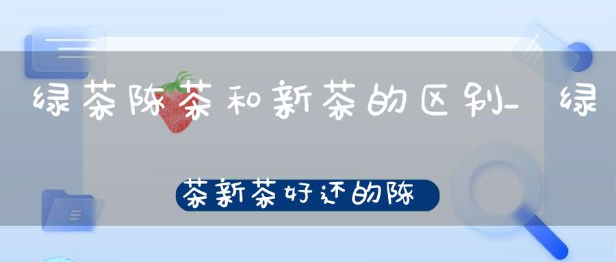 绿茶陈茶和新茶的区别_绿茶新茶好还的陈的好