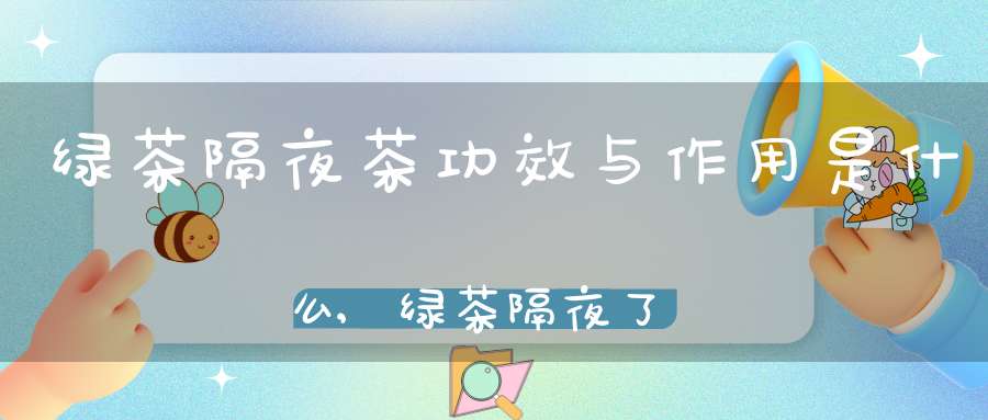 绿茶隔夜茶功效与作用是什么,绿茶隔夜了还能喝吗