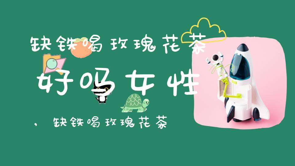 缺铁喝玫瑰花茶好吗女性,缺铁喝玫瑰花茶好吗女人