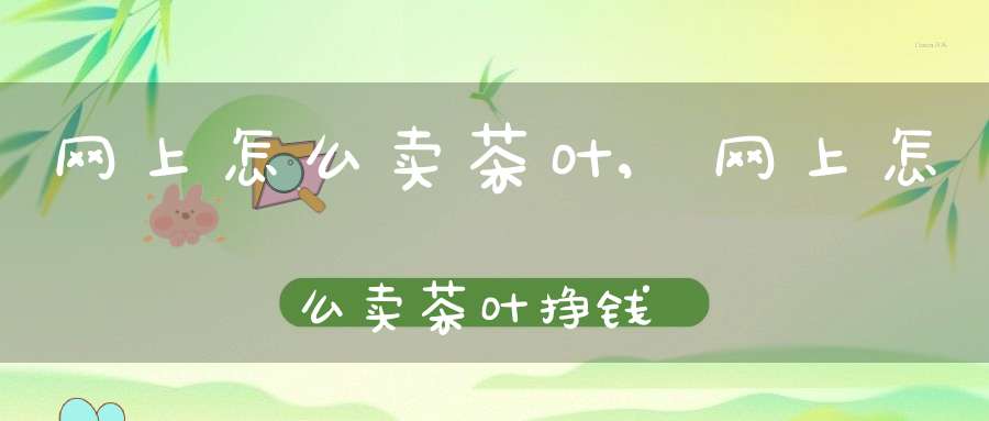 网上怎么卖茶叶,网上怎么卖茶叶挣钱