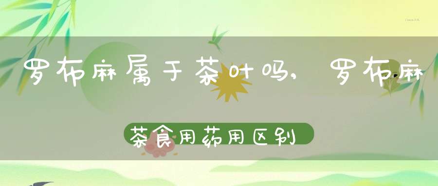 罗布麻属于茶叶吗,罗布麻茶食用药用区别