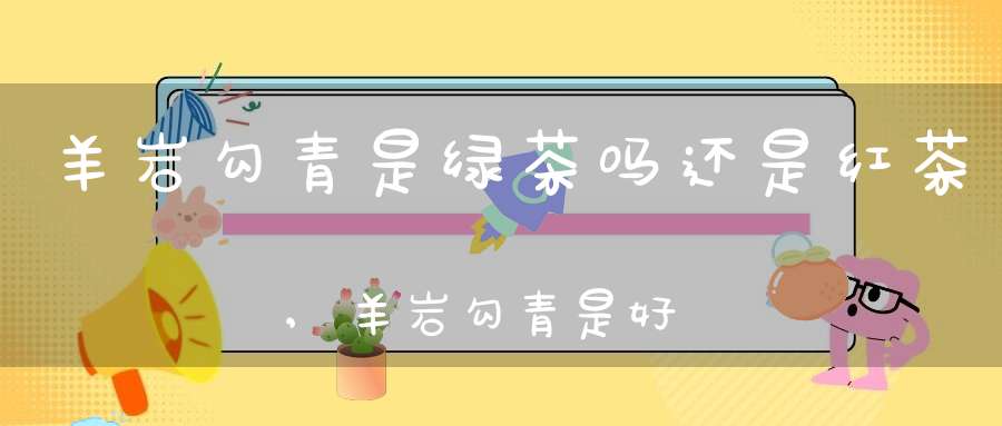 羊岩勾青是绿茶吗还是红茶,羊岩勾青是好茶吗