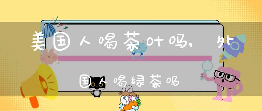 美国人喝茶叶吗,外国人喝绿茶吗?