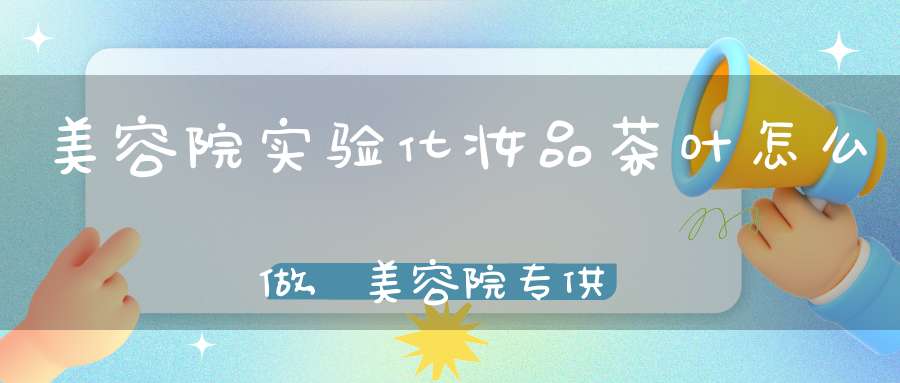 美容院实验化妆品茶叶怎么做,美容院专供化妆品