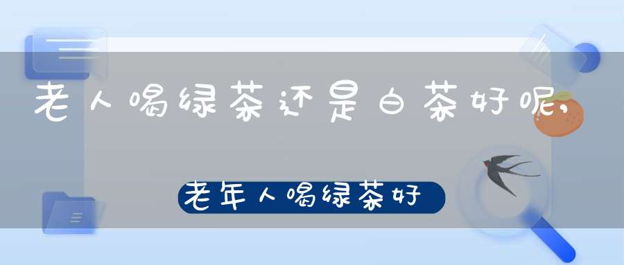 老人喝绿茶还是白茶好呢,老年人喝绿茶好吗?