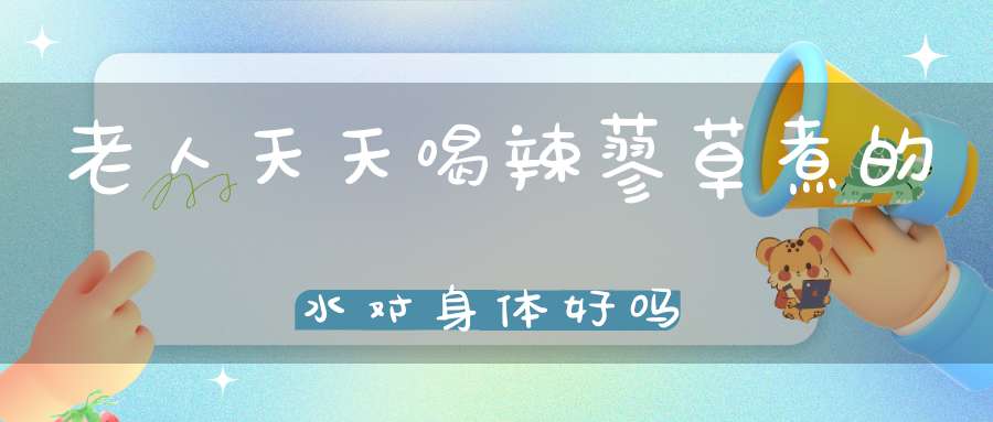 老人天天喝辣蓼草煮的水对身体好吗？