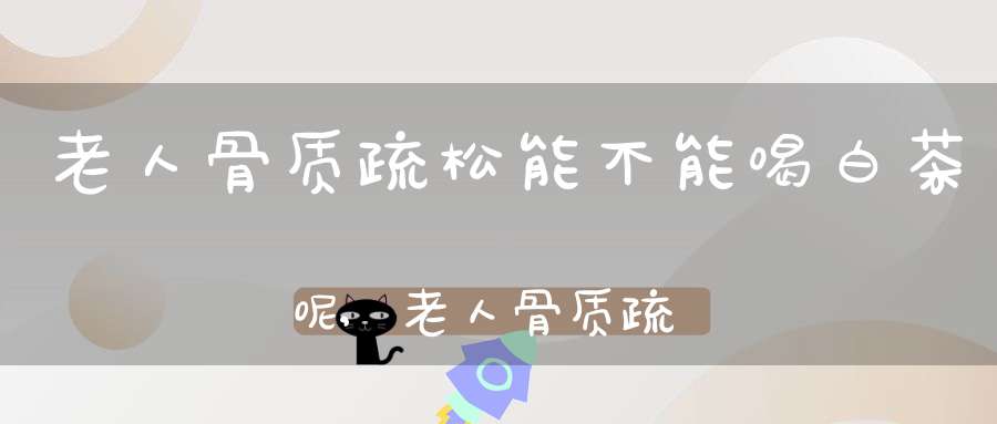 老人骨质疏松能不能喝白茶呢,老人骨质疏松能不能喝白茶叶