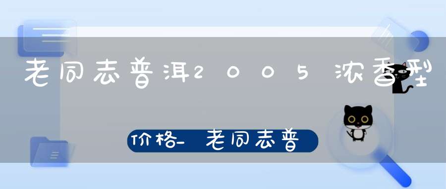 老同志普洱2005浓香型价格_老同志普洱2012