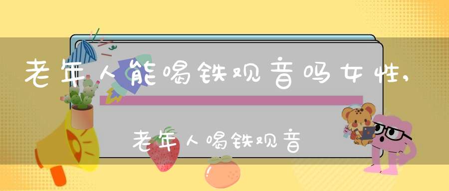 老年人能喝铁观音吗女性,老年人喝铁观音茶有什么好处