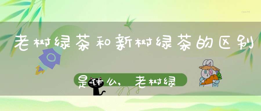 老树绿茶和新树绿茶的区别是什么,老树绿茶好还是新树茶好