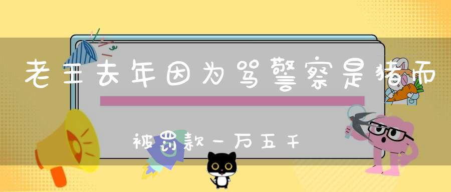 老王去年因为骂警察是猪而被罚款一万五千元，为什么今年又骂警察
