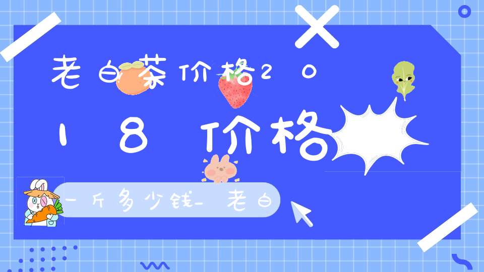 老白茶价格2018价格一斤多少钱_老白茶价格表