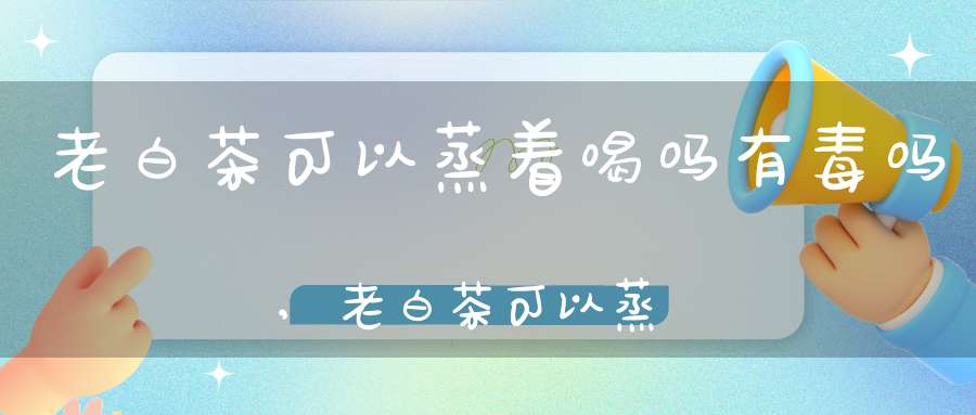 老白茶可以蒸着喝吗有毒吗,老白茶可以蒸着喝吗怎么喝