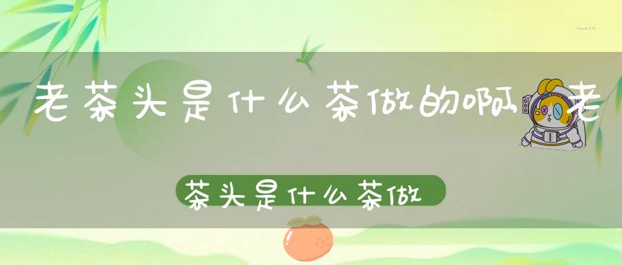 老茶头是什么茶做的啊,老茶头是什么茶做的好喝