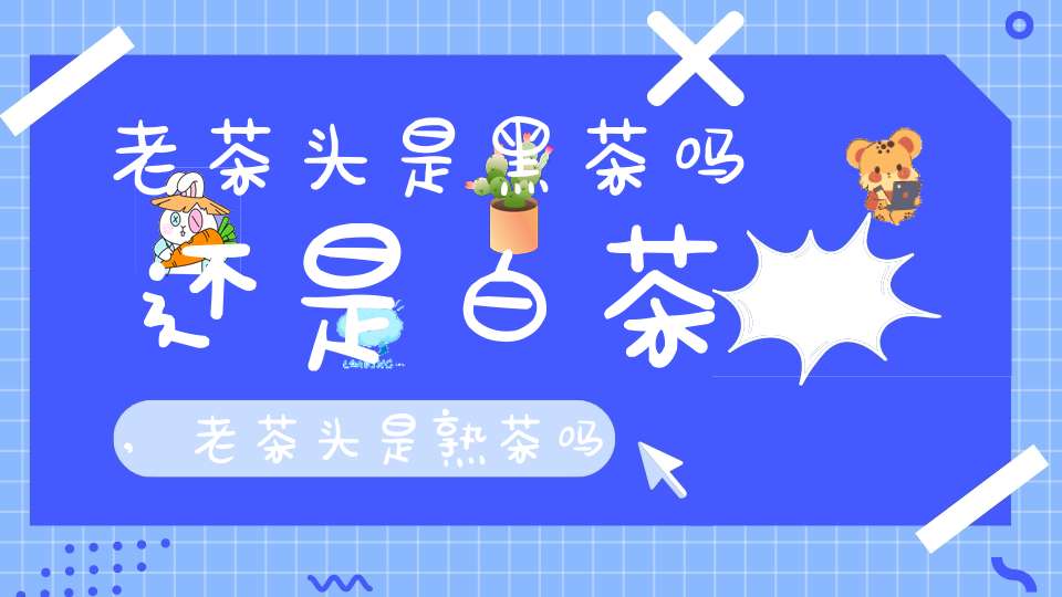 老茶头是黑茶吗还是白茶,老茶头是熟茶吗