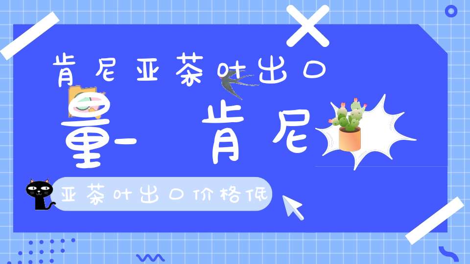 肯尼亚茶叶出口量_肯尼亚茶叶出口价格低的原因