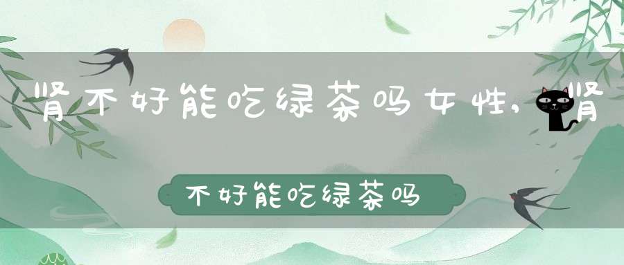 肾不好能吃绿茶吗女性,肾不好能吃绿茶吗女生