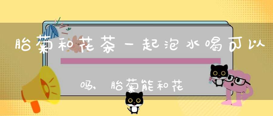 胎菊和花茶一起泡水喝可以吗,胎菊能和花茶一起泡吗