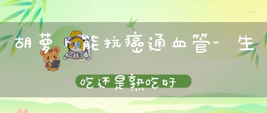 胡萝卜能抗癌通血管-生吃还是熟吃好？