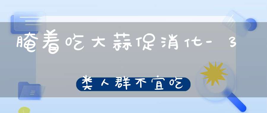 腌着吃大蒜促消化-3类人群不宜吃