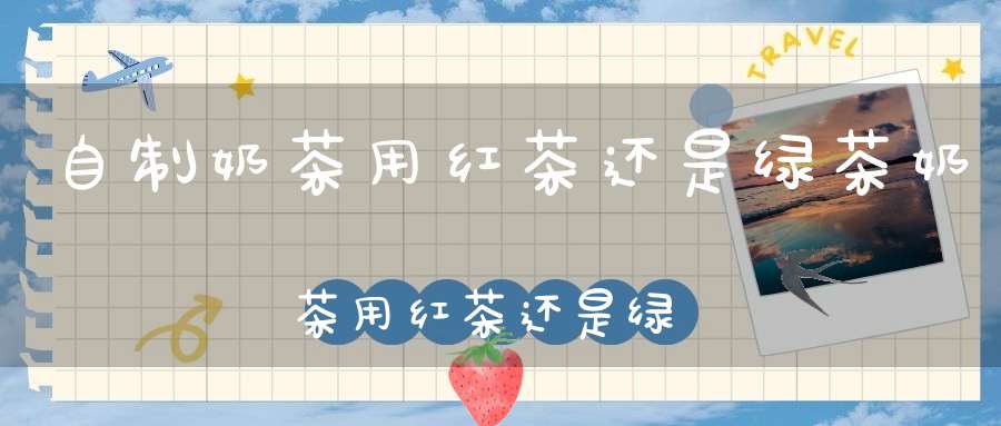 自制奶茶用红茶还是绿茶奶茶用红茶还是绿茶好