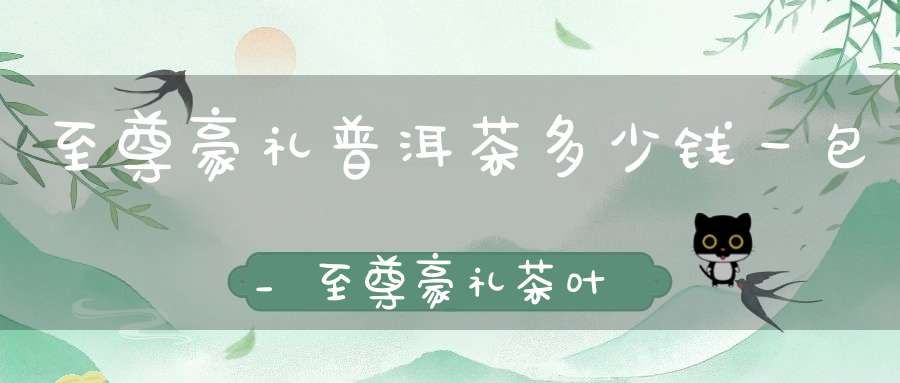 至尊豪礼普洱茶多少钱一包_至尊豪礼茶叶多少钱