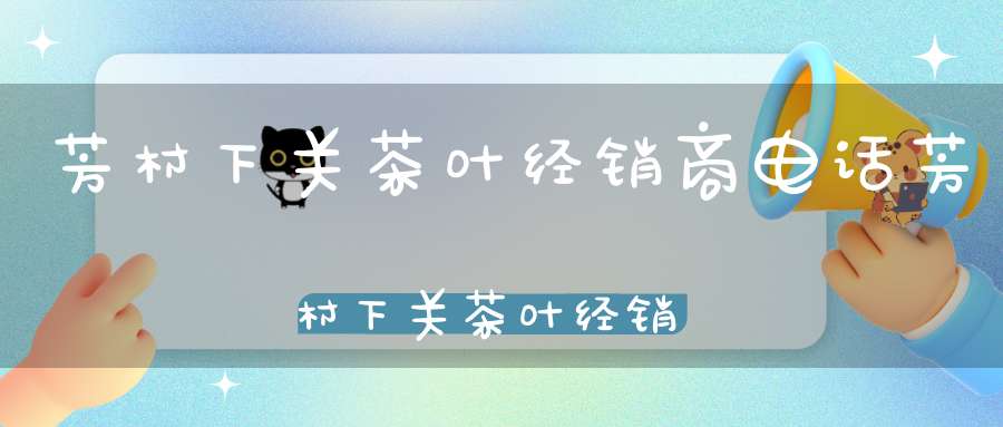 芳村下关茶叶经销商电话芳村下关茶叶经销商电话号码