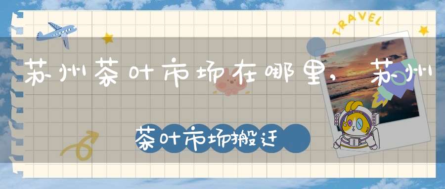 苏州茶叶市场在哪里,苏州茶叶市场搬迁
