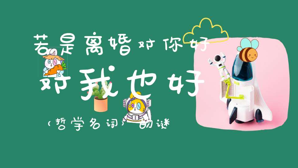 若是离婚，对你好，对我也好 （哲学名词）的谜底是什么?