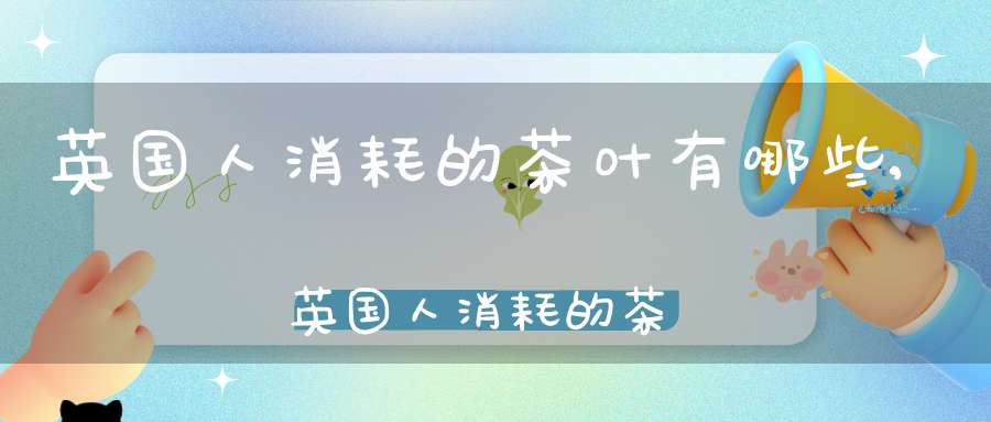 英国人消耗的茶叶有哪些,英国人消耗的茶叶是什么