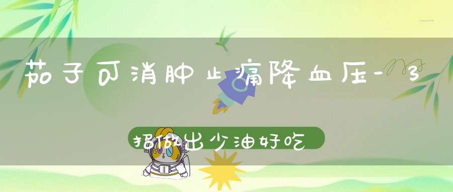 茄子可消肿止痛降血压-3招做出少油好吃的茄子