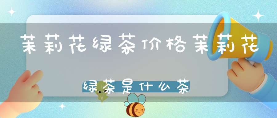 茉莉花绿茶价格茉莉花绿茶是什么茶