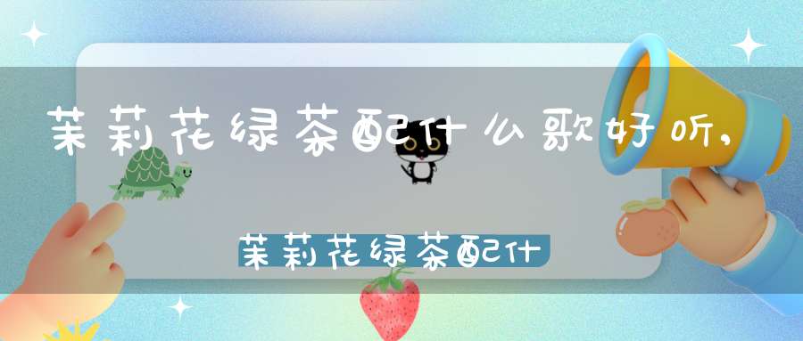 茉莉花绿茶配什么歌好听,茉莉花绿茶配什么歌曲好听